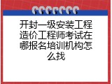 开封一级安装工程造价工程师考试在哪报名培训机构怎么找