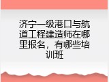 济宁一级港口与航道工程建造师在哪里报名，有哪些培训班