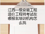江西一级安装工程造价工程师考试在哪报名培训机构怎么找