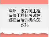 福州一级安装工程造价工程师考试在哪报名培训机构怎么找