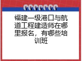 福建一级港口与航道工程建造师在哪里报名，有哪些培训班