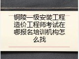 铜陵一级安装工程造价工程师考试在哪报名培训机构怎么找