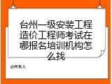 台州一级安装工程造价工程师考试在哪报名培训机构怎么找