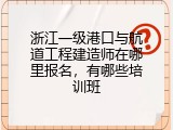 浙江一级港口与航道工程建造师在哪里报名，有哪些培训班