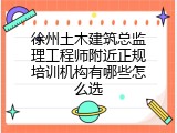 徐州土木建筑总监理工程师附近正规培训机构有哪些怎么选
