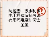 阿拉善一级水利水电工程建造师考试有用吗难度如何含金量