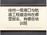 徐州一级港口与航道工程建造师在哪里报名，有哪些培训班