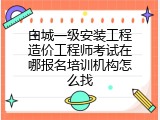 白城一级安装工程造价工程师考试在哪报名培训机构怎么找