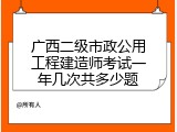 广西二级市政公用工程建造师考试一年几次共多少题