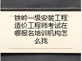 铁岭一级安装工程造价工程师考试在哪报名培训机构怎么找