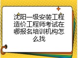 沈阳一级安装工程造价工程师考试在哪报名培训机构怎么找