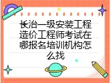 长治一级安装工程造价工程师考试在哪报名培训机构怎么找