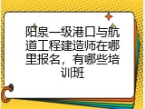 阳泉一级港口与航道工程建造师在哪里报名，有哪些培训班