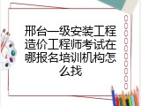 邢台一级安装工程造价工程师考试在哪报名培训机构怎么找