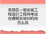 荣昌区一级安装工程造价工程师考试在哪报名培训机构怎么找