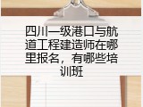 四川一级港口与航道工程建造师在哪里报名，有哪些培训班