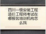 四川一级安装工程造价工程师考试在哪报名培训机构怎么找