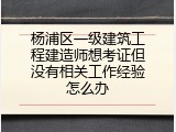 杨浦区一级建筑工程建造师想考证但没有相关工作经验怎么办
