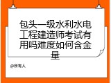 包头一级水利水电工程建造师考试有用吗难度如何含金量