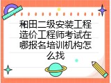 和田二级安装工程造价工程师考试在哪报名培训机构怎么找