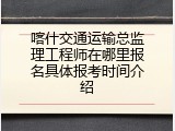 喀什交通运输总监理工程师在哪里报名具体报考时间介绍