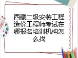 西藏二级安装工程造价工程师考试在哪报名培训机构怎么找