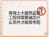 青海土木建筑监理工程师需要满足什么条件才能报考呢