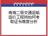 青海二级交通运输造价工程师如何考取证书难度分析