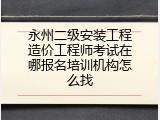 永州二级安装工程造价工程师考试在哪报名培训机构怎么找