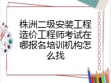 株洲二级安装工程造价工程师考试在哪报名培训机构怎么找
