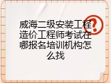 威海二级安装工程造价工程师考试在哪报名培训机构怎么找