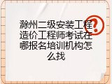 滁州二级安装工程造价工程师考试在哪报名培训机构怎么找