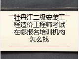 牡丹江二级安装工程造价工程师考试在哪报名培训机构怎么找