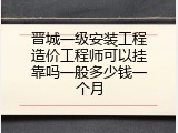 晋城一级安装工程造价工程师可以挂靠吗一般多少钱一个月