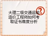 大理二级交通运输造价工程师如何考取证书难度分析