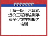 上海一级土木建筑造价工程师培训学费多少钱在哪报名培训