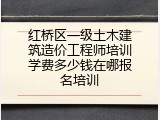 红桥区一级土木建筑造价工程师培训学费多少钱在哪报名培训