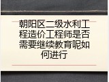 朝阳区二级水利工程造价工程师是否需要继续教育呢如何进行