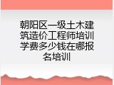 朝阳区一级土木建筑造价工程师培训学费多少钱在哪报名培训