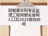 阿勒泰水利专业监理工程师报名官网入口及2025报名时间