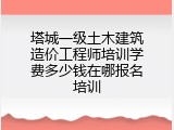 塔城一级土木建筑造价工程师培训学费多少钱在哪报名培训