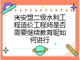 兴安盟二级水利工程造价工程师是否需要继续教育呢如何进行