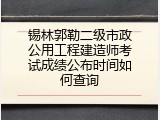 锡林郭勒二级市政公用工程建造师考试成绩公布时间如何查询