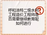 呼和浩特二级水利工程造价工程师是否需要继续教育呢如何进行