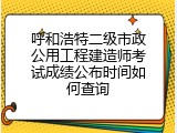 呼和浩特二级市政公用工程建造师考试成绩公布时间如何查询