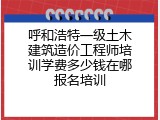呼和浩特一级土木建筑造价工程师培训学费多少钱在哪报名培训