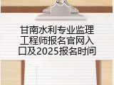 甘南水利专业监理工程师报名官网入口及2025报名时间