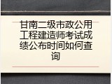 甘南二级市政公用工程建造师考试成绩公布时间如何查询