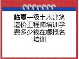 临夏一级土木建筑造价工程师培训学费多少钱在哪报名培训