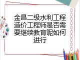 金昌二级水利工程造价工程师是否需要继续教育呢如何进行